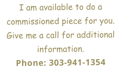 I am available to do a commissioned piece for you. Give me a call for additional information. Phone: 303-941-1354